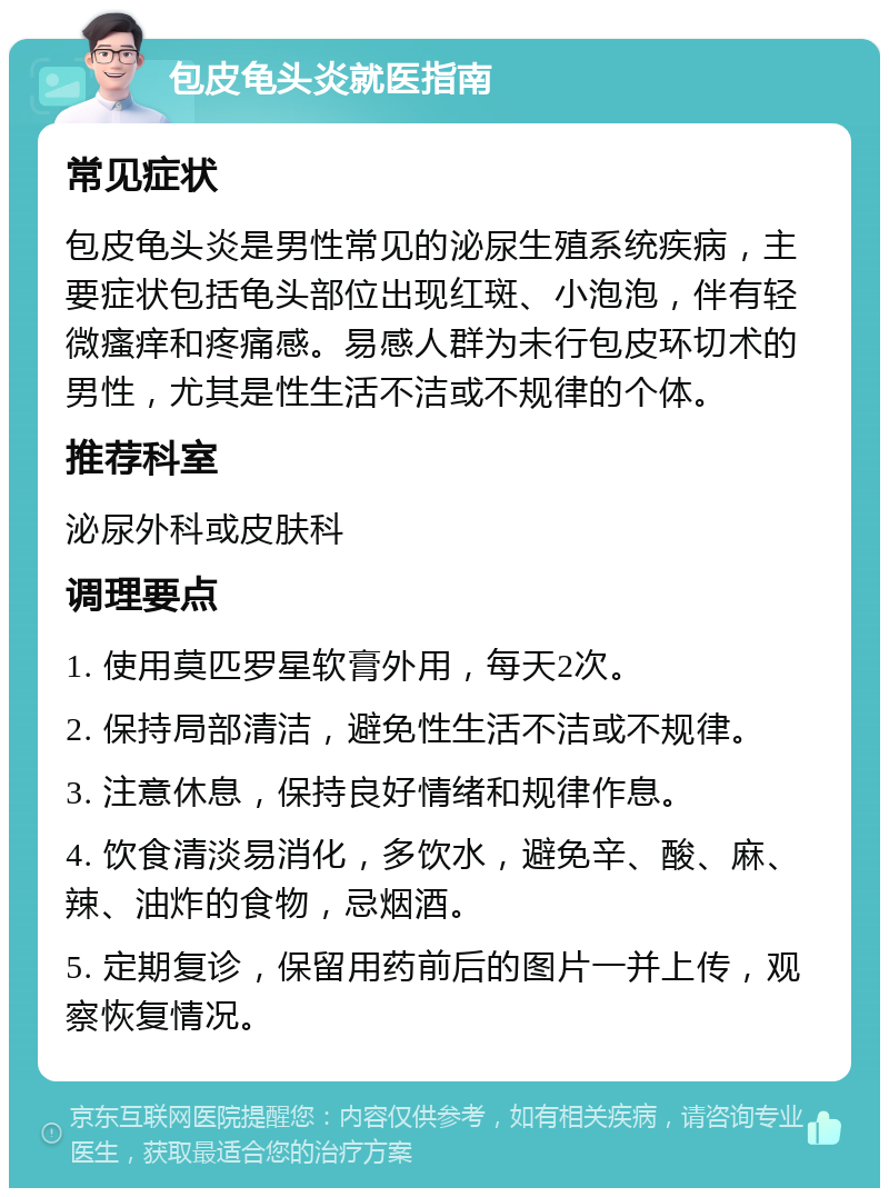 包皮龟头炎就医指南 常见症状 包皮龟头炎是男性常见的泌尿生殖系统疾病，主要症状包括龟头部位出现红斑、小泡泡，伴有轻微瘙痒和疼痛感。易感人群为未行包皮环切术的男性，尤其是性生活不洁或不规律的个体。 推荐科室 泌尿外科或皮肤科 调理要点 1. 使用莫匹罗星软膏外用，每天2次。 2. 保持局部清洁，避免性生活不洁或不规律。 3. 注意休息，保持良好情绪和规律作息。 4. 饮食清淡易消化，多饮水，避免辛、酸、麻、辣、油炸的食物，忌烟酒。 5. 定期复诊，保留用药前后的图片一并上传，观察恢复情况。