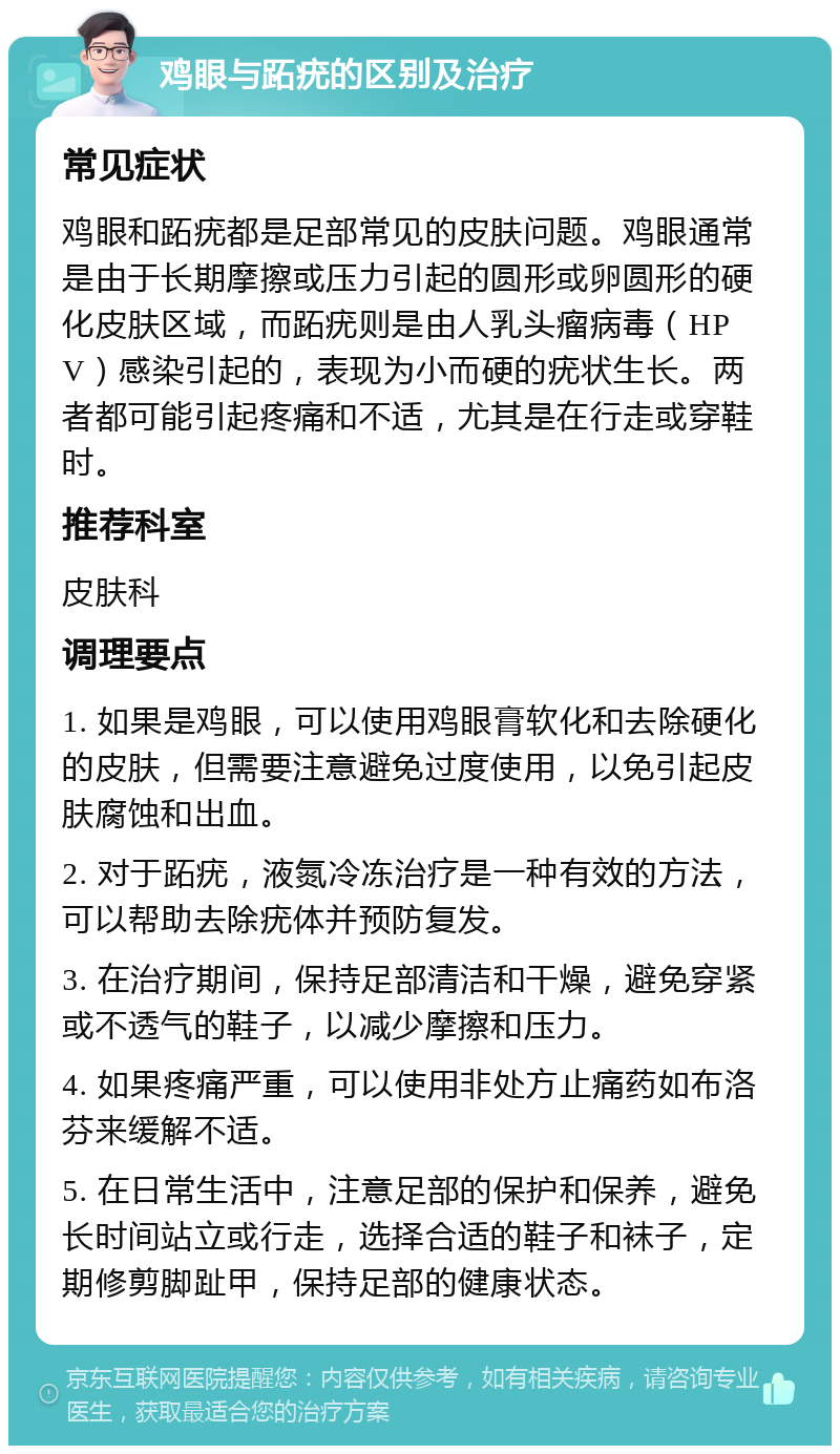 鸡眼与跖疣的区别及治疗 常见症状 鸡眼和跖疣都是足部常见的皮肤问题。鸡眼通常是由于长期摩擦或压力引起的圆形或卵圆形的硬化皮肤区域，而跖疣则是由人乳头瘤病毒（HPV）感染引起的，表现为小而硬的疣状生长。两者都可能引起疼痛和不适，尤其是在行走或穿鞋时。 推荐科室 皮肤科 调理要点 1. 如果是鸡眼，可以使用鸡眼膏软化和去除硬化的皮肤，但需要注意避免过度使用，以免引起皮肤腐蚀和出血。 2. 对于跖疣，液氮冷冻治疗是一种有效的方法，可以帮助去除疣体并预防复发。 3. 在治疗期间，保持足部清洁和干燥，避免穿紧或不透气的鞋子，以减少摩擦和压力。 4. 如果疼痛严重，可以使用非处方止痛药如布洛芬来缓解不适。 5. 在日常生活中，注意足部的保护和保养，避免长时间站立或行走，选择合适的鞋子和袜子，定期修剪脚趾甲，保持足部的健康状态。