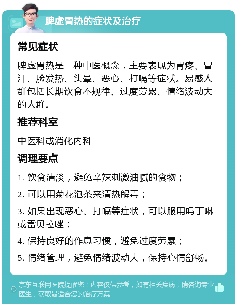 脾虚胃热的症状及治疗 常见症状 脾虚胃热是一种中医概念，主要表现为胃疼、冒汗、脸发热、头晕、恶心、打嗝等症状。易感人群包括长期饮食不规律、过度劳累、情绪波动大的人群。 推荐科室 中医科或消化内科 调理要点 1. 饮食清淡，避免辛辣刺激油腻的食物； 2. 可以用菊花泡茶来清热解毒； 3. 如果出现恶心、打嗝等症状，可以服用吗丁啉或雷贝拉唑； 4. 保持良好的作息习惯，避免过度劳累； 5. 情绪管理，避免情绪波动大，保持心情舒畅。