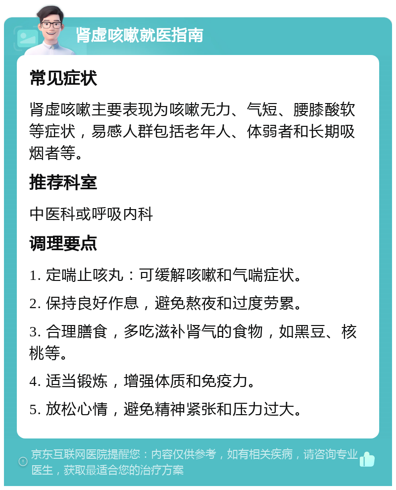 肾虚咳嗽就医指南 常见症状 肾虚咳嗽主要表现为咳嗽无力、气短、腰膝酸软等症状，易感人群包括老年人、体弱者和长期吸烟者等。 推荐科室 中医科或呼吸内科 调理要点 1. 定喘止咳丸：可缓解咳嗽和气喘症状。 2. 保持良好作息，避免熬夜和过度劳累。 3. 合理膳食，多吃滋补肾气的食物，如黑豆、核桃等。 4. 适当锻炼，增强体质和免疫力。 5. 放松心情，避免精神紧张和压力过大。