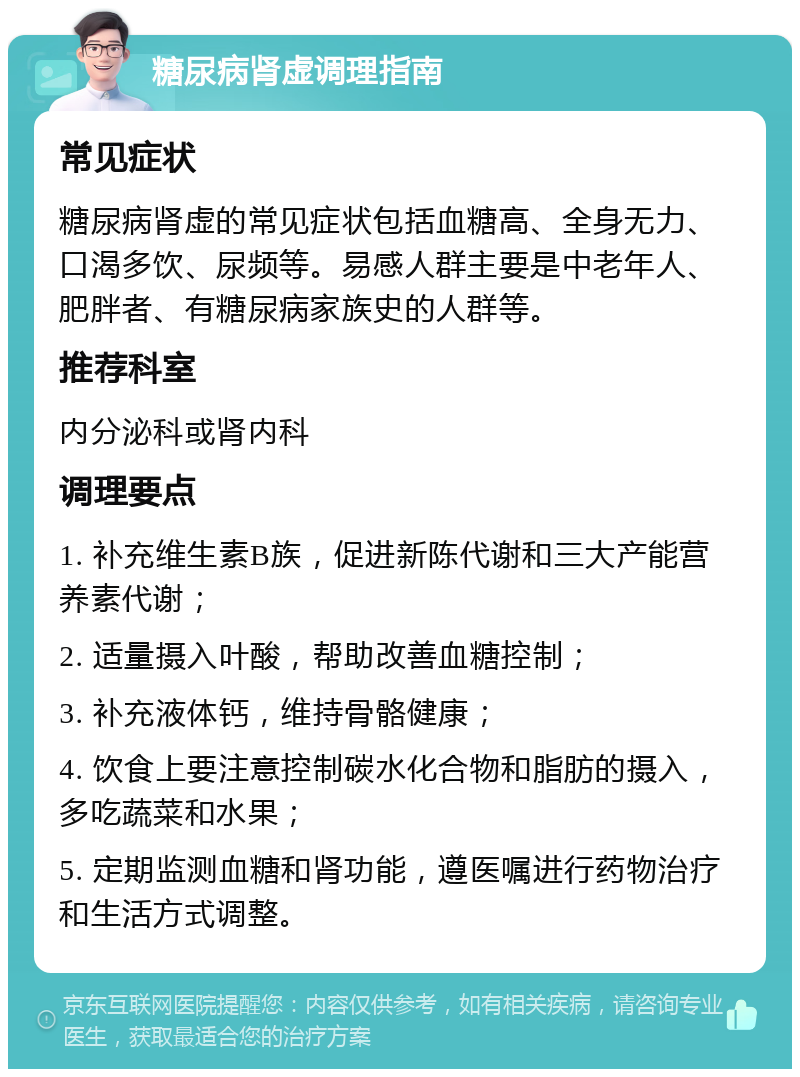 糖尿病肾虚调理指南 常见症状 糖尿病肾虚的常见症状包括血糖高、全身无力、口渴多饮、尿频等。易感人群主要是中老年人、肥胖者、有糖尿病家族史的人群等。 推荐科室 内分泌科或肾内科 调理要点 1. 补充维生素B族，促进新陈代谢和三大产能营养素代谢； 2. 适量摄入叶酸，帮助改善血糖控制； 3. 补充液体钙，维持骨骼健康； 4. 饮食上要注意控制碳水化合物和脂肪的摄入，多吃蔬菜和水果； 5. 定期监测血糖和肾功能，遵医嘱进行药物治疗和生活方式调整。