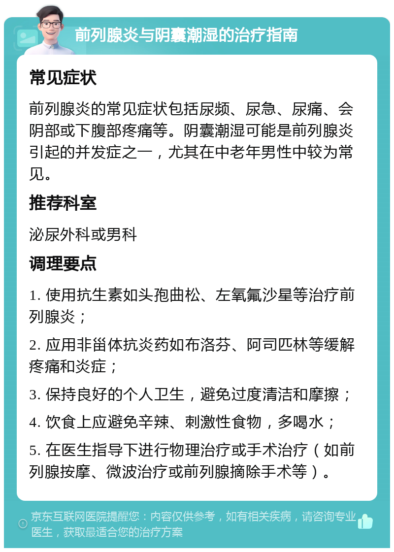 前列腺炎与阴囊潮湿的治疗指南 常见症状 前列腺炎的常见症状包括尿频、尿急、尿痛、会阴部或下腹部疼痛等。阴囊潮湿可能是前列腺炎引起的并发症之一，尤其在中老年男性中较为常见。 推荐科室 泌尿外科或男科 调理要点 1. 使用抗生素如头孢曲松、左氧氟沙星等治疗前列腺炎； 2. 应用非甾体抗炎药如布洛芬、阿司匹林等缓解疼痛和炎症； 3. 保持良好的个人卫生，避免过度清洁和摩擦； 4. 饮食上应避免辛辣、刺激性食物，多喝水； 5. 在医生指导下进行物理治疗或手术治疗（如前列腺按摩、微波治疗或前列腺摘除手术等）。