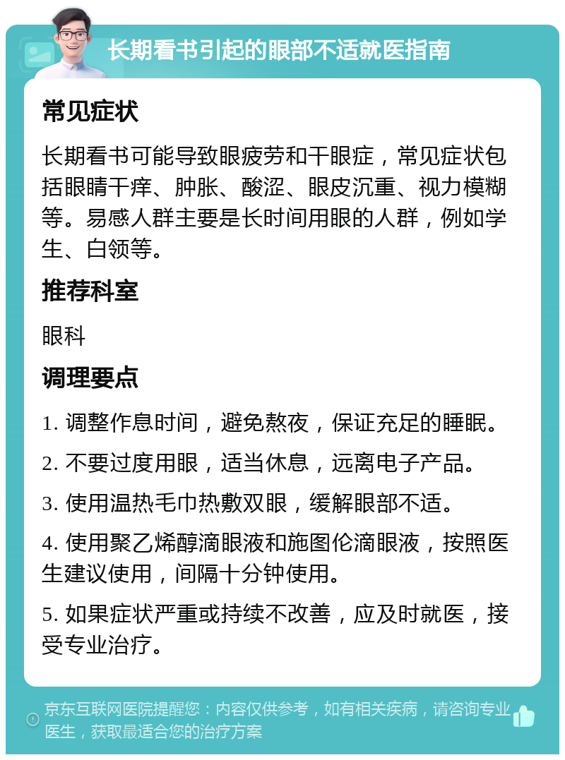 长期看书引起的眼部不适就医指南 常见症状 长期看书可能导致眼疲劳和干眼症，常见症状包括眼睛干痒、肿胀、酸涩、眼皮沉重、视力模糊等。易感人群主要是长时间用眼的人群，例如学生、白领等。 推荐科室 眼科 调理要点 1. 调整作息时间，避免熬夜，保证充足的睡眠。 2. 不要过度用眼，适当休息，远离电子产品。 3. 使用温热毛巾热敷双眼，缓解眼部不适。 4. 使用聚乙烯醇滴眼液和施图伦滴眼液，按照医生建议使用，间隔十分钟使用。 5. 如果症状严重或持续不改善，应及时就医，接受专业治疗。