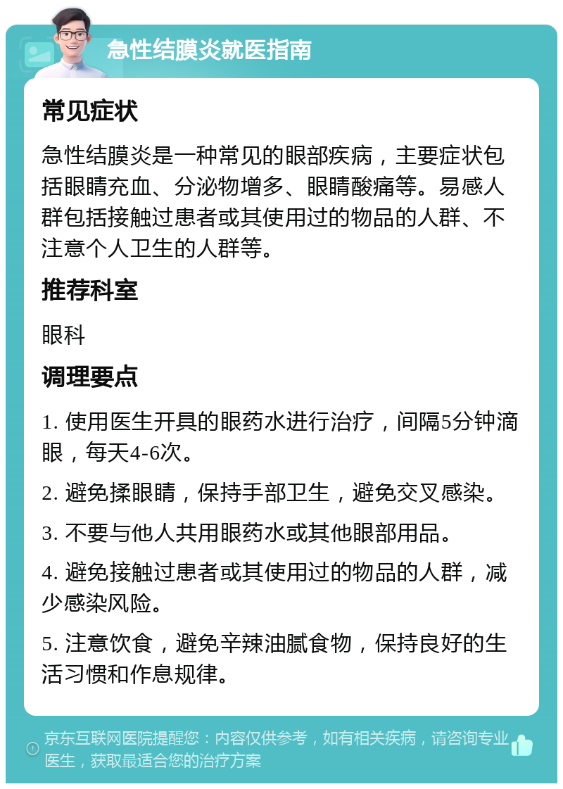 急性结膜炎就医指南 常见症状 急性结膜炎是一种常见的眼部疾病，主要症状包括眼睛充血、分泌物增多、眼睛酸痛等。易感人群包括接触过患者或其使用过的物品的人群、不注意个人卫生的人群等。 推荐科室 眼科 调理要点 1. 使用医生开具的眼药水进行治疗，间隔5分钟滴眼，每天4-6次。 2. 避免揉眼睛，保持手部卫生，避免交叉感染。 3. 不要与他人共用眼药水或其他眼部用品。 4. 避免接触过患者或其使用过的物品的人群，减少感染风险。 5. 注意饮食，避免辛辣油腻食物，保持良好的生活习惯和作息规律。