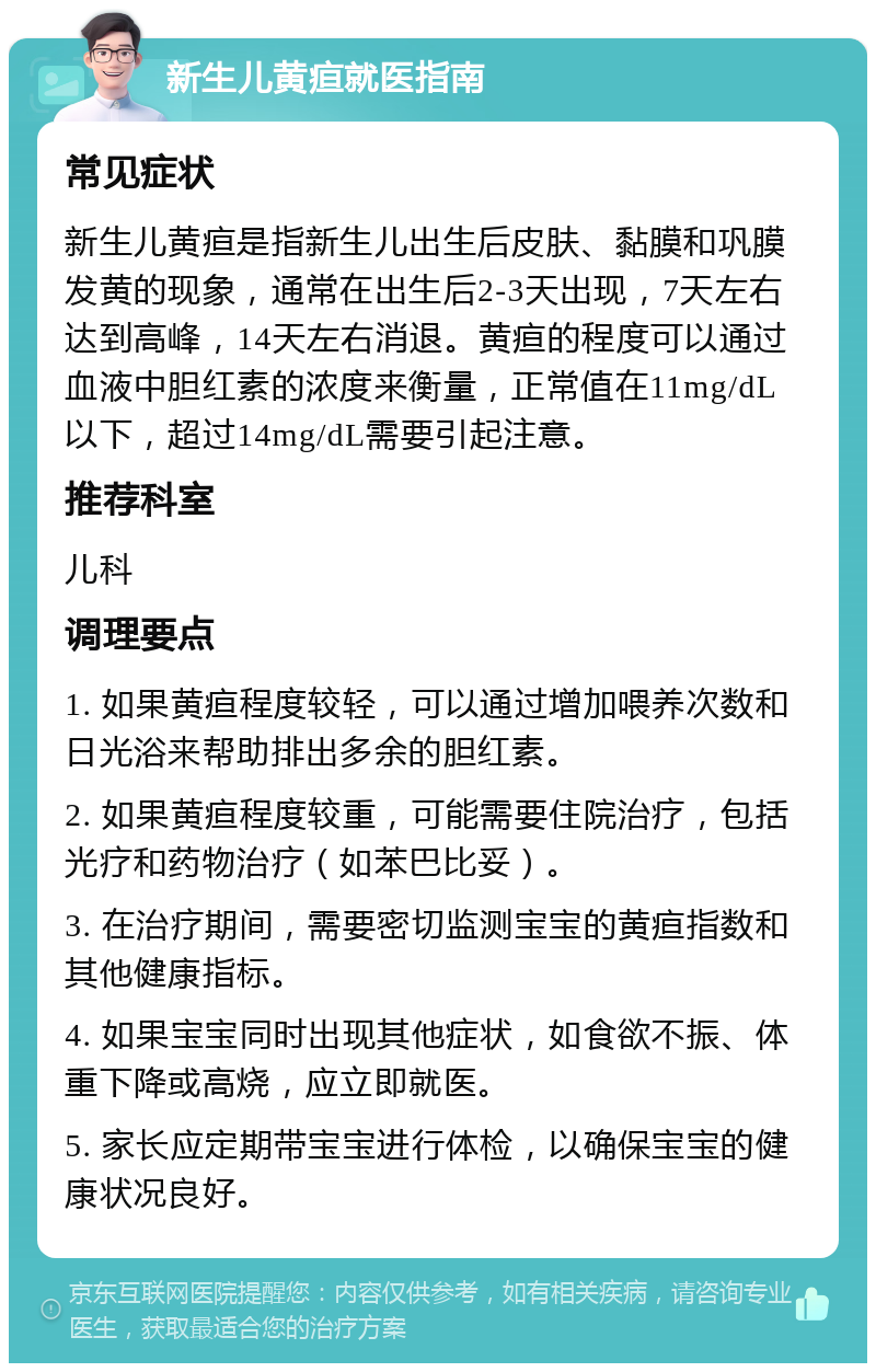 新生儿黄疸就医指南 常见症状 新生儿黄疸是指新生儿出生后皮肤、黏膜和巩膜发黄的现象，通常在出生后2-3天出现，7天左右达到高峰，14天左右消退。黄疸的程度可以通过血液中胆红素的浓度来衡量，正常值在11mg/dL以下，超过14mg/dL需要引起注意。 推荐科室 儿科 调理要点 1. 如果黄疸程度较轻，可以通过增加喂养次数和日光浴来帮助排出多余的胆红素。 2. 如果黄疸程度较重，可能需要住院治疗，包括光疗和药物治疗（如苯巴比妥）。 3. 在治疗期间，需要密切监测宝宝的黄疸指数和其他健康指标。 4. 如果宝宝同时出现其他症状，如食欲不振、体重下降或高烧，应立即就医。 5. 家长应定期带宝宝进行体检，以确保宝宝的健康状况良好。