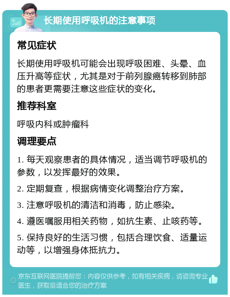 长期使用呼吸机的注意事项 常见症状 长期使用呼吸机可能会出现呼吸困难、头晕、血压升高等症状，尤其是对于前列腺癌转移到肺部的患者更需要注意这些症状的变化。 推荐科室 呼吸内科或肿瘤科 调理要点 1. 每天观察患者的具体情况，适当调节呼吸机的参数，以发挥最好的效果。 2. 定期复查，根据病情变化调整治疗方案。 3. 注意呼吸机的清洁和消毒，防止感染。 4. 遵医嘱服用相关药物，如抗生素、止咳药等。 5. 保持良好的生活习惯，包括合理饮食、适量运动等，以增强身体抵抗力。