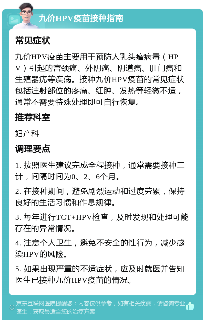 九价HPV疫苗接种指南 常见症状 九价HPV疫苗主要用于预防人乳头瘤病毒（HPV）引起的宫颈癌、外阴癌、阴道癌、肛门癌和生殖器疣等疾病。接种九价HPV疫苗的常见症状包括注射部位的疼痛、红肿、发热等轻微不适，通常不需要特殊处理即可自行恢复。 推荐科室 妇产科 调理要点 1. 按照医生建议完成全程接种，通常需要接种三针，间隔时间为0、2、6个月。 2. 在接种期间，避免剧烈运动和过度劳累，保持良好的生活习惯和作息规律。 3. 每年进行TCT+HPV检查，及时发现和处理可能存在的异常情况。 4. 注意个人卫生，避免不安全的性行为，减少感染HPV的风险。 5. 如果出现严重的不适症状，应及时就医并告知医生已接种九价HPV疫苗的情况。