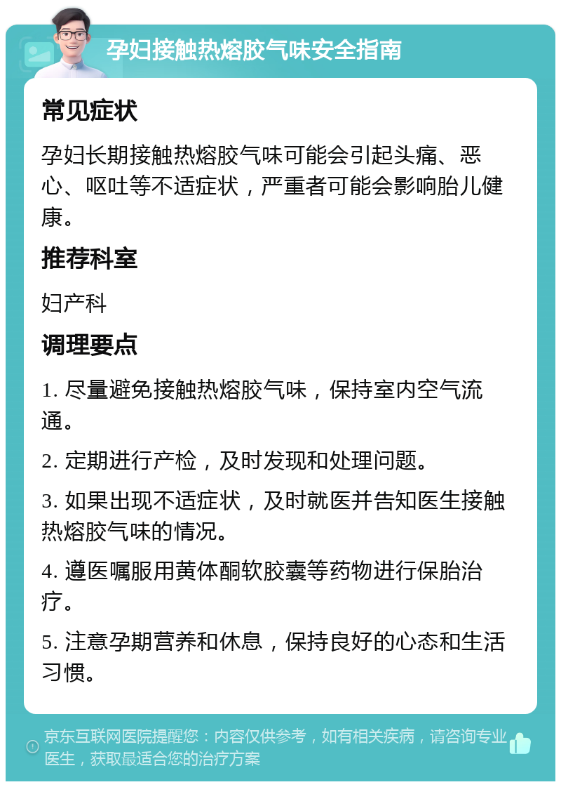 孕妇接触热熔胶气味安全指南 常见症状 孕妇长期接触热熔胶气味可能会引起头痛、恶心、呕吐等不适症状，严重者可能会影响胎儿健康。 推荐科室 妇产科 调理要点 1. 尽量避免接触热熔胶气味，保持室内空气流通。 2. 定期进行产检，及时发现和处理问题。 3. 如果出现不适症状，及时就医并告知医生接触热熔胶气味的情况。 4. 遵医嘱服用黄体酮软胶囊等药物进行保胎治疗。 5. 注意孕期营养和休息，保持良好的心态和生活习惯。