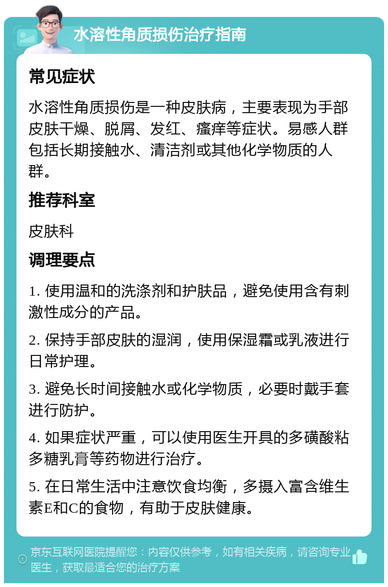 水溶性角质损伤治疗指南 常见症状 水溶性角质损伤是一种皮肤病，主要表现为手部皮肤干燥、脱屑、发红、瘙痒等症状。易感人群包括长期接触水、清洁剂或其他化学物质的人群。 推荐科室 皮肤科 调理要点 1. 使用温和的洗涤剂和护肤品，避免使用含有刺激性成分的产品。 2. 保持手部皮肤的湿润，使用保湿霜或乳液进行日常护理。 3. 避免长时间接触水或化学物质，必要时戴手套进行防护。 4. 如果症状严重，可以使用医生开具的多磺酸粘多糖乳膏等药物进行治疗。 5. 在日常生活中注意饮食均衡，多摄入富含维生素E和C的食物，有助于皮肤健康。