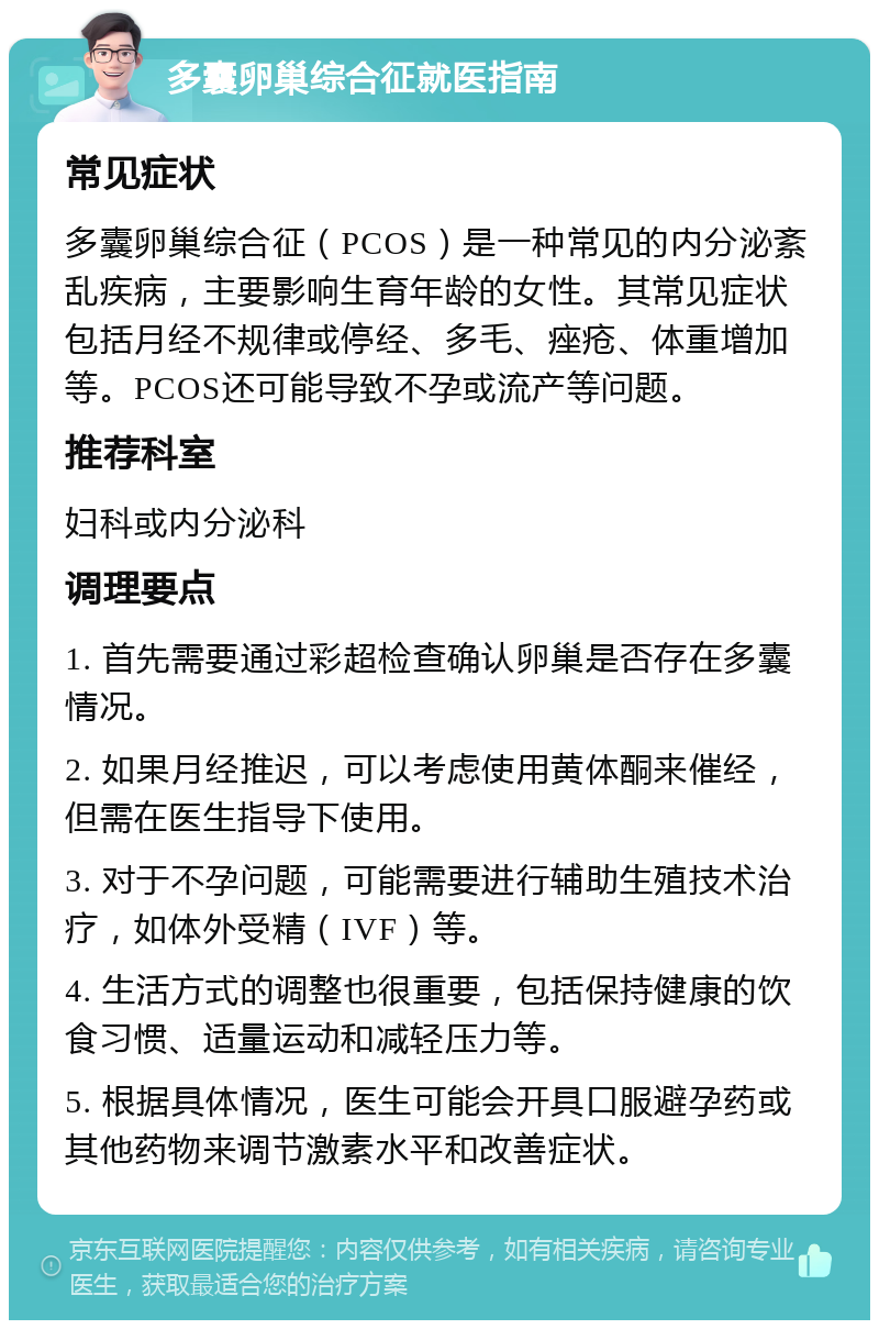 多囊卵巢综合征就医指南 常见症状 多囊卵巢综合征（PCOS）是一种常见的内分泌紊乱疾病，主要影响生育年龄的女性。其常见症状包括月经不规律或停经、多毛、痤疮、体重增加等。PCOS还可能导致不孕或流产等问题。 推荐科室 妇科或内分泌科 调理要点 1. 首先需要通过彩超检查确认卵巢是否存在多囊情况。 2. 如果月经推迟，可以考虑使用黄体酮来催经，但需在医生指导下使用。 3. 对于不孕问题，可能需要进行辅助生殖技术治疗，如体外受精（IVF）等。 4. 生活方式的调整也很重要，包括保持健康的饮食习惯、适量运动和减轻压力等。 5. 根据具体情况，医生可能会开具口服避孕药或其他药物来调节激素水平和改善症状。