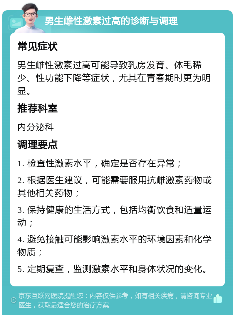 男生雌性激素过高的诊断与调理 常见症状 男生雌性激素过高可能导致乳房发育、体毛稀少、性功能下降等症状，尤其在青春期时更为明显。 推荐科室 内分泌科 调理要点 1. 检查性激素水平，确定是否存在异常； 2. 根据医生建议，可能需要服用抗雌激素药物或其他相关药物； 3. 保持健康的生活方式，包括均衡饮食和适量运动； 4. 避免接触可能影响激素水平的环境因素和化学物质； 5. 定期复查，监测激素水平和身体状况的变化。