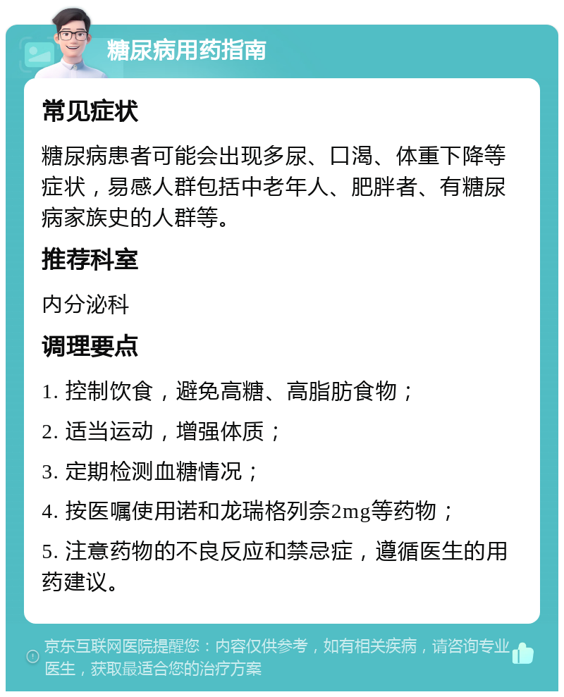 糖尿病用药指南 常见症状 糖尿病患者可能会出现多尿、口渴、体重下降等症状，易感人群包括中老年人、肥胖者、有糖尿病家族史的人群等。 推荐科室 内分泌科 调理要点 1. 控制饮食，避免高糖、高脂肪食物； 2. 适当运动，增强体质； 3. 定期检测血糖情况； 4. 按医嘱使用诺和龙瑞格列奈2mg等药物； 5. 注意药物的不良反应和禁忌症，遵循医生的用药建议。