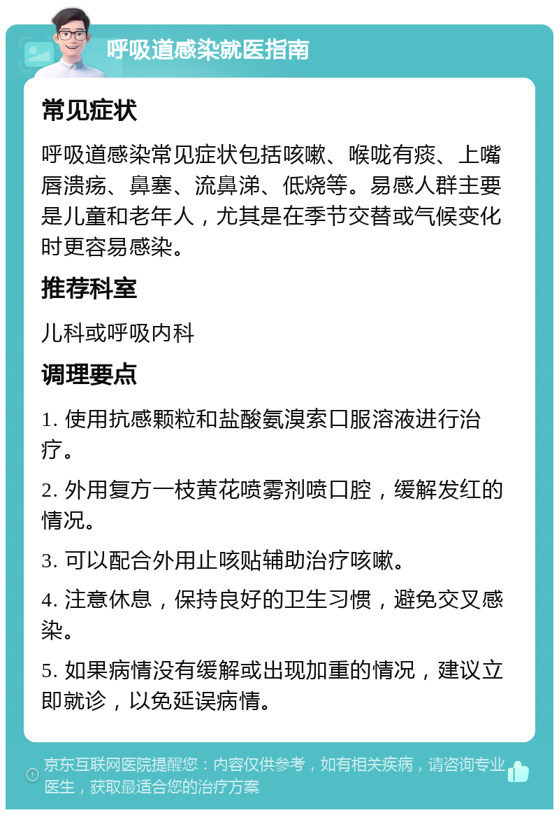 呼吸道感染就医指南 常见症状 呼吸道感染常见症状包括咳嗽、喉咙有痰、上嘴唇溃疡、鼻塞、流鼻涕、低烧等。易感人群主要是儿童和老年人，尤其是在季节交替或气候变化时更容易感染。 推荐科室 儿科或呼吸内科 调理要点 1. 使用抗感颗粒和盐酸氨溴索口服溶液进行治疗。 2. 外用复方一枝黄花喷雾剂喷口腔，缓解发红的情况。 3. 可以配合外用止咳贴辅助治疗咳嗽。 4. 注意休息，保持良好的卫生习惯，避免交叉感染。 5. 如果病情没有缓解或出现加重的情况，建议立即就诊，以免延误病情。