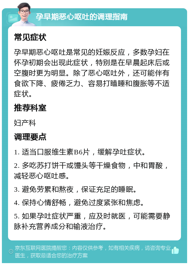 孕早期恶心呕吐的调理指南 常见症状 孕早期恶心呕吐是常见的妊娠反应，多数孕妇在怀孕初期会出现此症状，特别是在早晨起床后或空腹时更为明显。除了恶心呕吐外，还可能伴有食欲下降、疲倦乏力、容易打瞌睡和腹胀等不适症状。 推荐科室 妇产科 调理要点 1. 适当口服维生素B6片，缓解孕吐症状。 2. 多吃苏打饼干或馒头等干燥食物，中和胃酸，减轻恶心呕吐感。 3. 避免劳累和熬夜，保证充足的睡眠。 4. 保持心情舒畅，避免过度紧张和焦虑。 5. 如果孕吐症状严重，应及时就医，可能需要静脉补充营养成分和输液治疗。