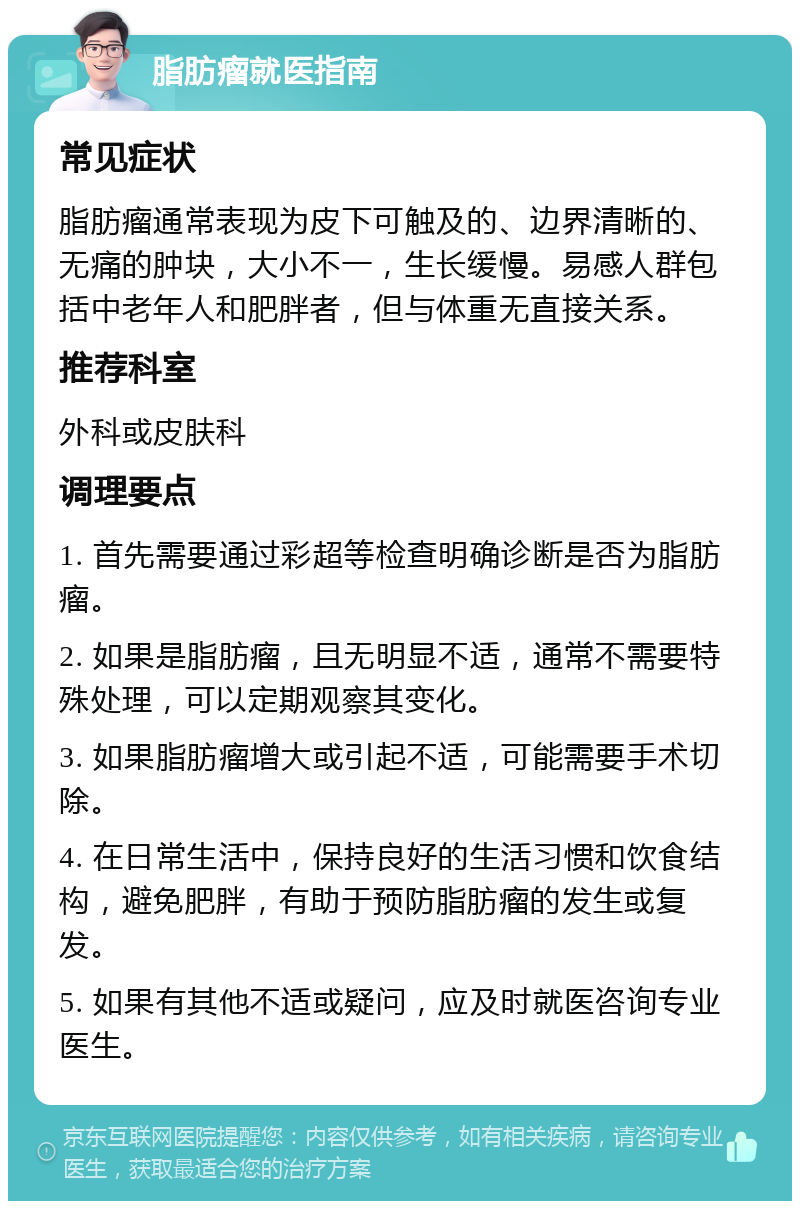 脂肪瘤就医指南 常见症状 脂肪瘤通常表现为皮下可触及的、边界清晰的、无痛的肿块，大小不一，生长缓慢。易感人群包括中老年人和肥胖者，但与体重无直接关系。 推荐科室 外科或皮肤科 调理要点 1. 首先需要通过彩超等检查明确诊断是否为脂肪瘤。 2. 如果是脂肪瘤，且无明显不适，通常不需要特殊处理，可以定期观察其变化。 3. 如果脂肪瘤增大或引起不适，可能需要手术切除。 4. 在日常生活中，保持良好的生活习惯和饮食结构，避免肥胖，有助于预防脂肪瘤的发生或复发。 5. 如果有其他不适或疑问，应及时就医咨询专业医生。