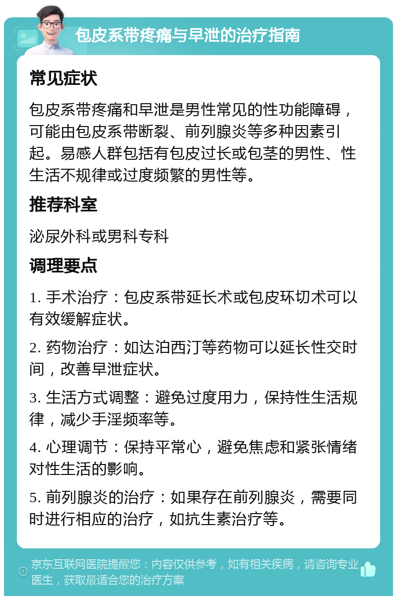 包皮系带疼痛与早泄的治疗指南 常见症状 包皮系带疼痛和早泄是男性常见的性功能障碍，可能由包皮系带断裂、前列腺炎等多种因素引起。易感人群包括有包皮过长或包茎的男性、性生活不规律或过度频繁的男性等。 推荐科室 泌尿外科或男科专科 调理要点 1. 手术治疗：包皮系带延长术或包皮环切术可以有效缓解症状。 2. 药物治疗：如达泊西汀等药物可以延长性交时间，改善早泄症状。 3. 生活方式调整：避免过度用力，保持性生活规律，减少手淫频率等。 4. 心理调节：保持平常心，避免焦虑和紧张情绪对性生活的影响。 5. 前列腺炎的治疗：如果存在前列腺炎，需要同时进行相应的治疗，如抗生素治疗等。