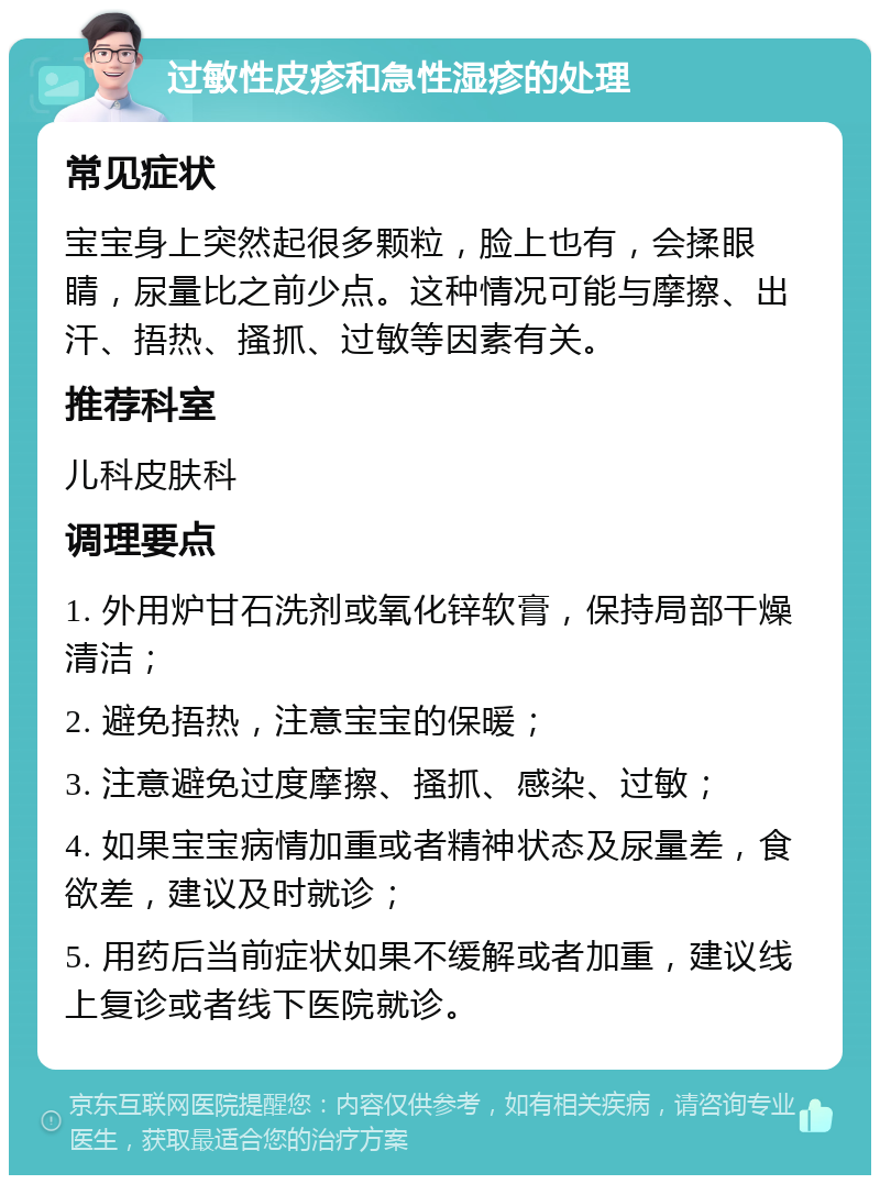 过敏性皮疹和急性湿疹的处理 常见症状 宝宝身上突然起很多颗粒，脸上也有，会揉眼睛，尿量比之前少点。这种情况可能与摩擦、出汗、捂热、搔抓、过敏等因素有关。 推荐科室 儿科皮肤科 调理要点 1. 外用炉甘石洗剂或氧化锌软膏，保持局部干燥清洁； 2. 避免捂热，注意宝宝的保暖； 3. 注意避免过度摩擦、搔抓、感染、过敏； 4. 如果宝宝病情加重或者精神状态及尿量差，食欲差，建议及时就诊； 5. 用药后当前症状如果不缓解或者加重，建议线上复诊或者线下医院就诊。