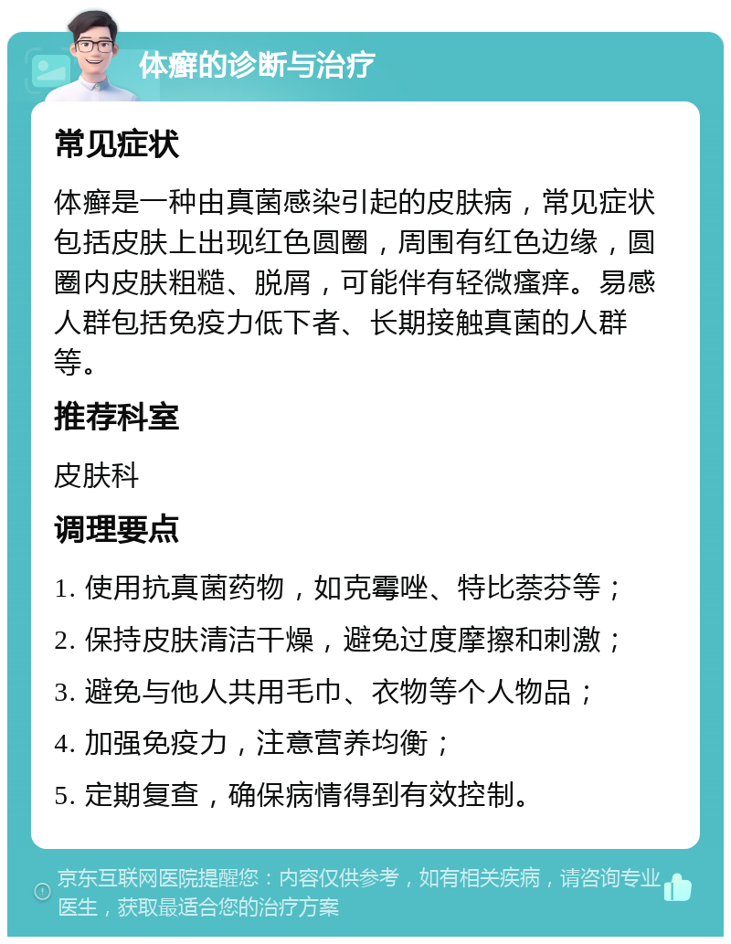 体癣的诊断与治疗 常见症状 体癣是一种由真菌感染引起的皮肤病，常见症状包括皮肤上出现红色圆圈，周围有红色边缘，圆圈内皮肤粗糙、脱屑，可能伴有轻微瘙痒。易感人群包括免疫力低下者、长期接触真菌的人群等。 推荐科室 皮肤科 调理要点 1. 使用抗真菌药物，如克霉唑、特比萘芬等； 2. 保持皮肤清洁干燥，避免过度摩擦和刺激； 3. 避免与他人共用毛巾、衣物等个人物品； 4. 加强免疫力，注意营养均衡； 5. 定期复查，确保病情得到有效控制。