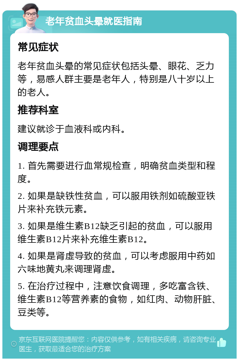 老年贫血头晕就医指南 常见症状 老年贫血头晕的常见症状包括头晕、眼花、乏力等，易感人群主要是老年人，特别是八十岁以上的老人。 推荐科室 建议就诊于血液科或内科。 调理要点 1. 首先需要进行血常规检查，明确贫血类型和程度。 2. 如果是缺铁性贫血，可以服用铁剂如硫酸亚铁片来补充铁元素。 3. 如果是维生素B12缺乏引起的贫血，可以服用维生素B12片来补充维生素B12。 4. 如果是肾虚导致的贫血，可以考虑服用中药如六味地黄丸来调理肾虚。 5. 在治疗过程中，注意饮食调理，多吃富含铁、维生素B12等营养素的食物，如红肉、动物肝脏、豆类等。