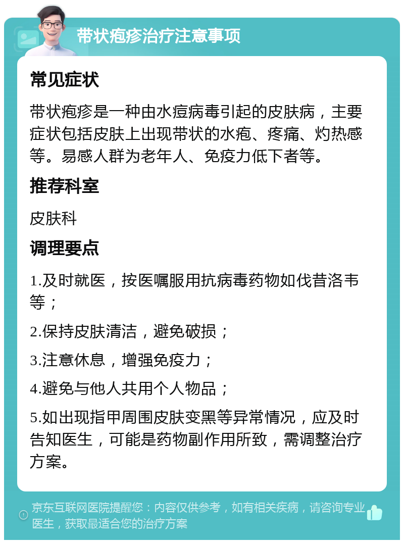 带状疱疹治疗注意事项 常见症状 带状疱疹是一种由水痘病毒引起的皮肤病，主要症状包括皮肤上出现带状的水疱、疼痛、灼热感等。易感人群为老年人、免疫力低下者等。 推荐科室 皮肤科 调理要点 1.及时就医，按医嘱服用抗病毒药物如伐昔洛韦等； 2.保持皮肤清洁，避免破损； 3.注意休息，增强免疫力； 4.避免与他人共用个人物品； 5.如出现指甲周围皮肤变黑等异常情况，应及时告知医生，可能是药物副作用所致，需调整治疗方案。