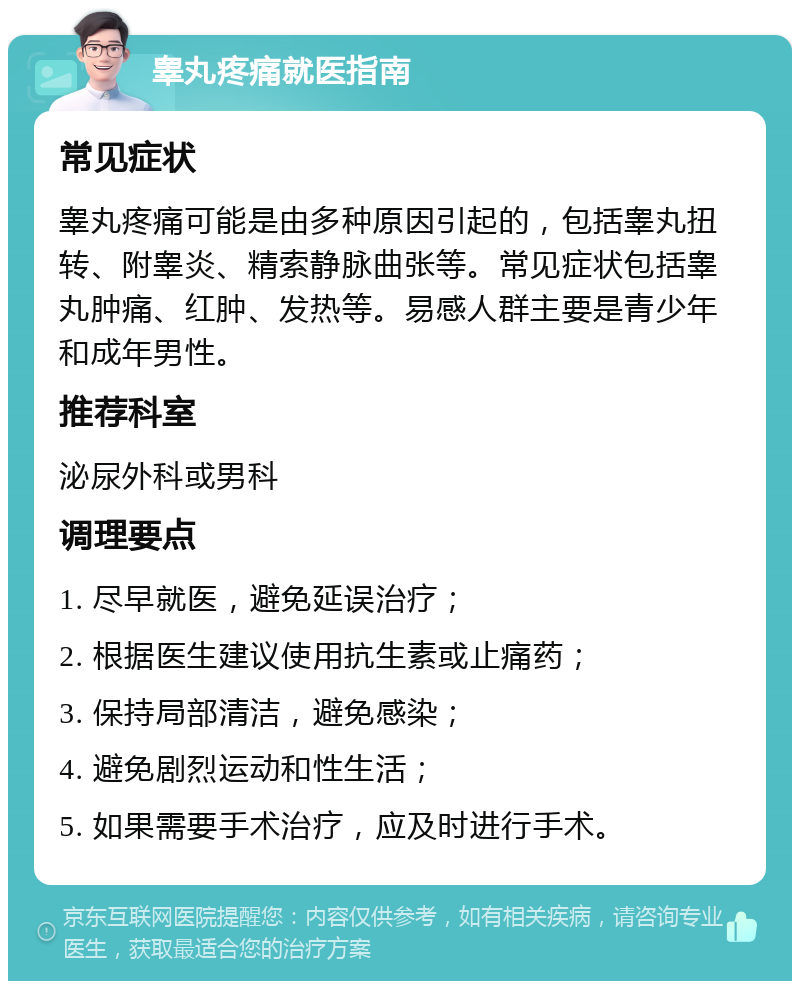 睾丸疼痛就医指南 常见症状 睾丸疼痛可能是由多种原因引起的，包括睾丸扭转、附睾炎、精索静脉曲张等。常见症状包括睾丸肿痛、红肿、发热等。易感人群主要是青少年和成年男性。 推荐科室 泌尿外科或男科 调理要点 1. 尽早就医，避免延误治疗； 2. 根据医生建议使用抗生素或止痛药； 3. 保持局部清洁，避免感染； 4. 避免剧烈运动和性生活； 5. 如果需要手术治疗，应及时进行手术。