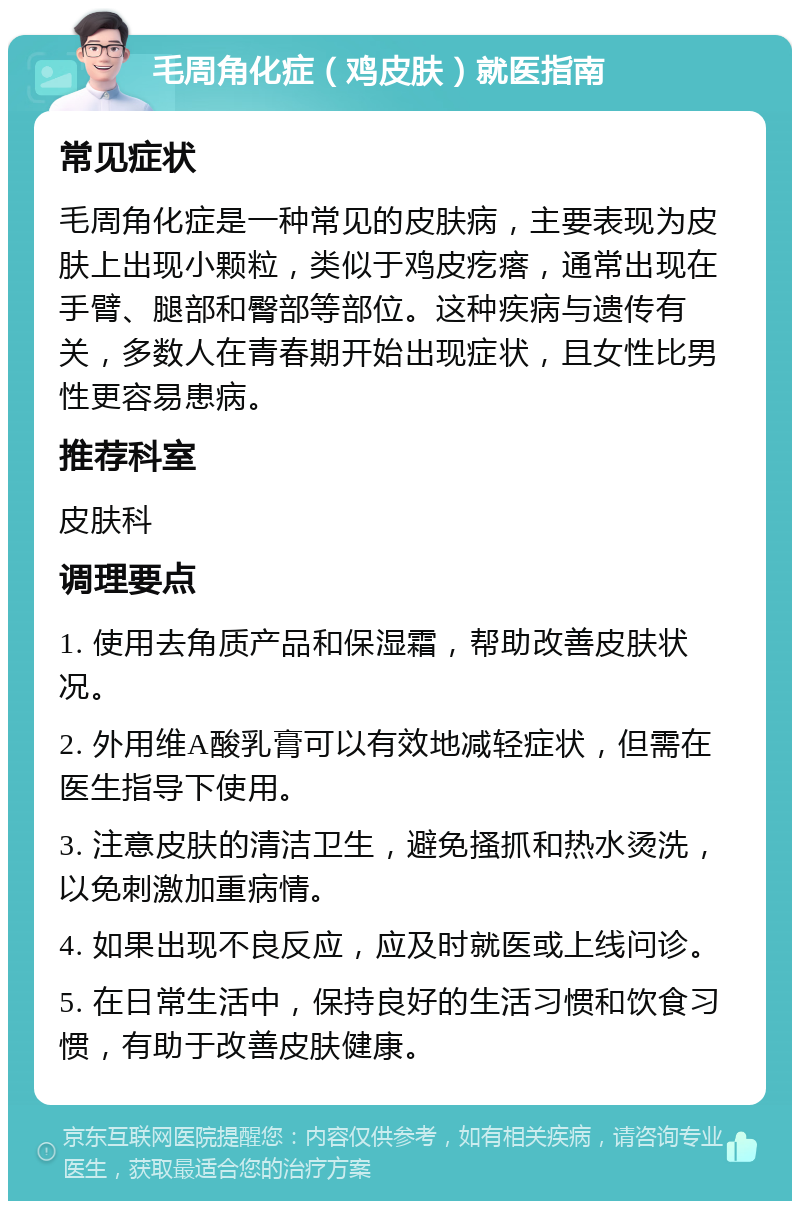 毛周角化症（鸡皮肤）就医指南 常见症状 毛周角化症是一种常见的皮肤病，主要表现为皮肤上出现小颗粒，类似于鸡皮疙瘩，通常出现在手臂、腿部和臀部等部位。这种疾病与遗传有关，多数人在青春期开始出现症状，且女性比男性更容易患病。 推荐科室 皮肤科 调理要点 1. 使用去角质产品和保湿霜，帮助改善皮肤状况。 2. 外用维A酸乳膏可以有效地减轻症状，但需在医生指导下使用。 3. 注意皮肤的清洁卫生，避免搔抓和热水烫洗，以免刺激加重病情。 4. 如果出现不良反应，应及时就医或上线问诊。 5. 在日常生活中，保持良好的生活习惯和饮食习惯，有助于改善皮肤健康。