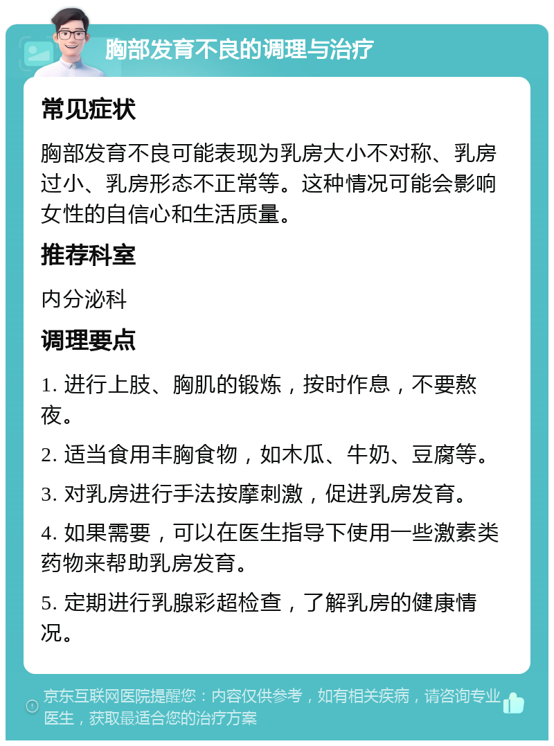 胸部发育不良的调理与治疗 常见症状 胸部发育不良可能表现为乳房大小不对称、乳房过小、乳房形态不正常等。这种情况可能会影响女性的自信心和生活质量。 推荐科室 内分泌科 调理要点 1. 进行上肢、胸肌的锻炼，按时作息，不要熬夜。 2. 适当食用丰胸食物，如木瓜、牛奶、豆腐等。 3. 对乳房进行手法按摩刺激，促进乳房发育。 4. 如果需要，可以在医生指导下使用一些激素类药物来帮助乳房发育。 5. 定期进行乳腺彩超检查，了解乳房的健康情况。