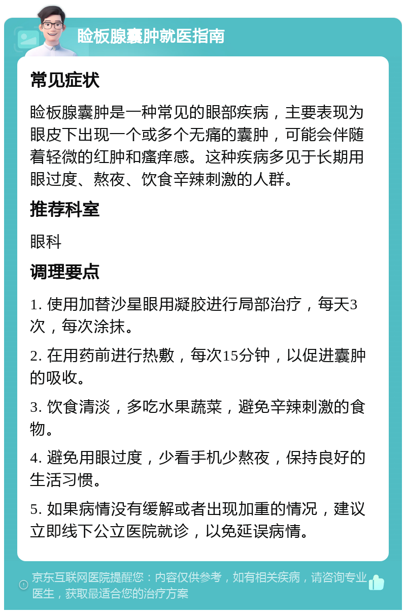 睑板腺囊肿就医指南 常见症状 睑板腺囊肿是一种常见的眼部疾病，主要表现为眼皮下出现一个或多个无痛的囊肿，可能会伴随着轻微的红肿和瘙痒感。这种疾病多见于长期用眼过度、熬夜、饮食辛辣刺激的人群。 推荐科室 眼科 调理要点 1. 使用加替沙星眼用凝胶进行局部治疗，每天3次，每次涂抹。 2. 在用药前进行热敷，每次15分钟，以促进囊肿的吸收。 3. 饮食清淡，多吃水果蔬菜，避免辛辣刺激的食物。 4. 避免用眼过度，少看手机少熬夜，保持良好的生活习惯。 5. 如果病情没有缓解或者出现加重的情况，建议立即线下公立医院就诊，以免延误病情。