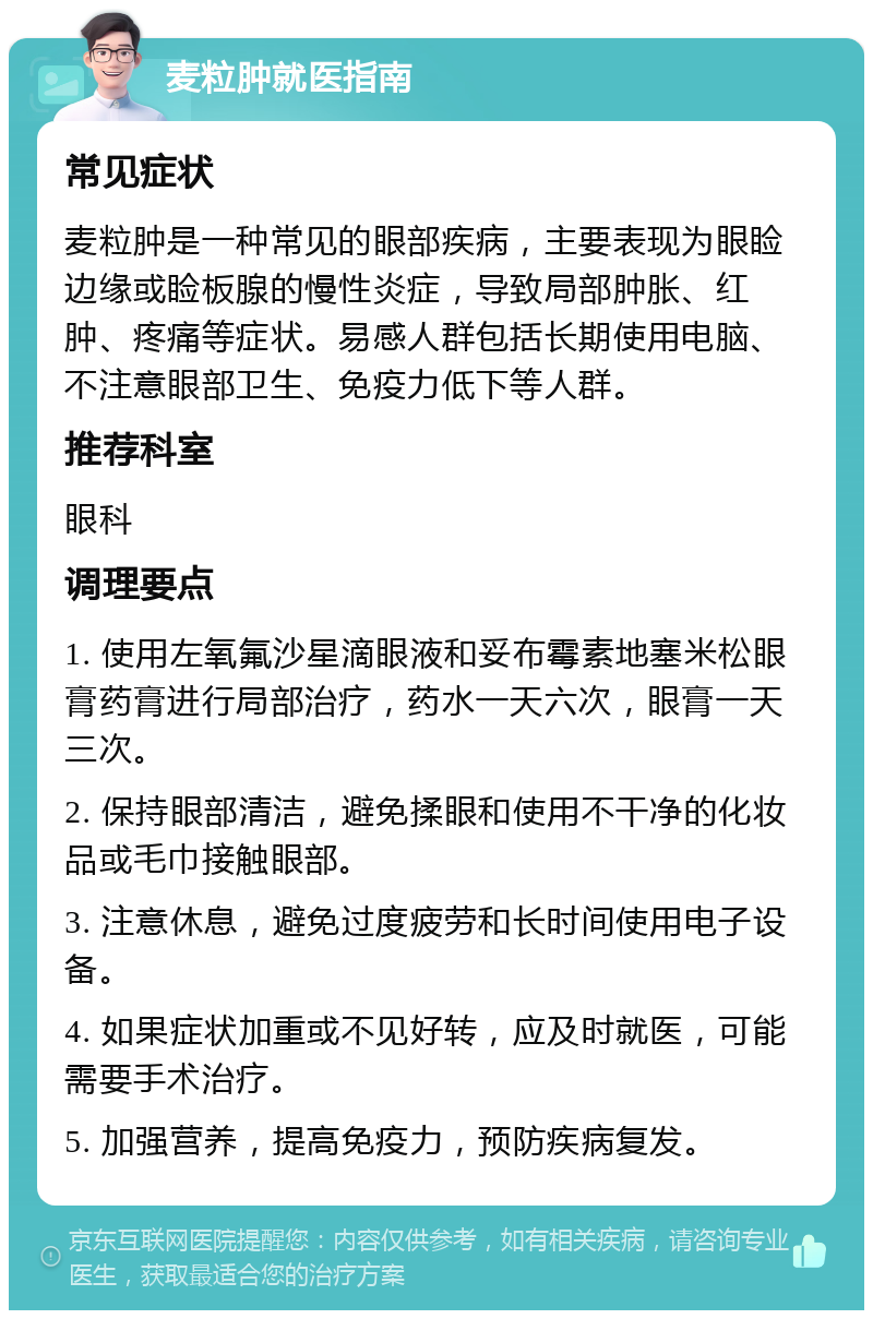 麦粒肿就医指南 常见症状 麦粒肿是一种常见的眼部疾病，主要表现为眼睑边缘或睑板腺的慢性炎症，导致局部肿胀、红肿、疼痛等症状。易感人群包括长期使用电脑、不注意眼部卫生、免疫力低下等人群。 推荐科室 眼科 调理要点 1. 使用左氧氟沙星滴眼液和妥布霉素地塞米松眼膏药膏进行局部治疗，药水一天六次，眼膏一天三次。 2. 保持眼部清洁，避免揉眼和使用不干净的化妆品或毛巾接触眼部。 3. 注意休息，避免过度疲劳和长时间使用电子设备。 4. 如果症状加重或不见好转，应及时就医，可能需要手术治疗。 5. 加强营养，提高免疫力，预防疾病复发。