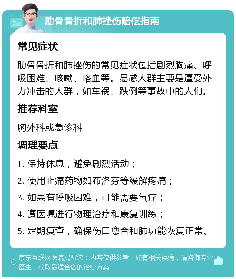 肋骨骨折和肺挫伤赔偿指南 常见症状 肋骨骨折和肺挫伤的常见症状包括剧烈胸痛、呼吸困难、咳嗽、咯血等。易感人群主要是遭受外力冲击的人群，如车祸、跌倒等事故中的人们。 推荐科室 胸外科或急诊科 调理要点 1. 保持休息，避免剧烈活动； 2. 使用止痛药物如布洛芬等缓解疼痛； 3. 如果有呼吸困难，可能需要氧疗； 4. 遵医嘱进行物理治疗和康复训练； 5. 定期复查，确保伤口愈合和肺功能恢复正常。