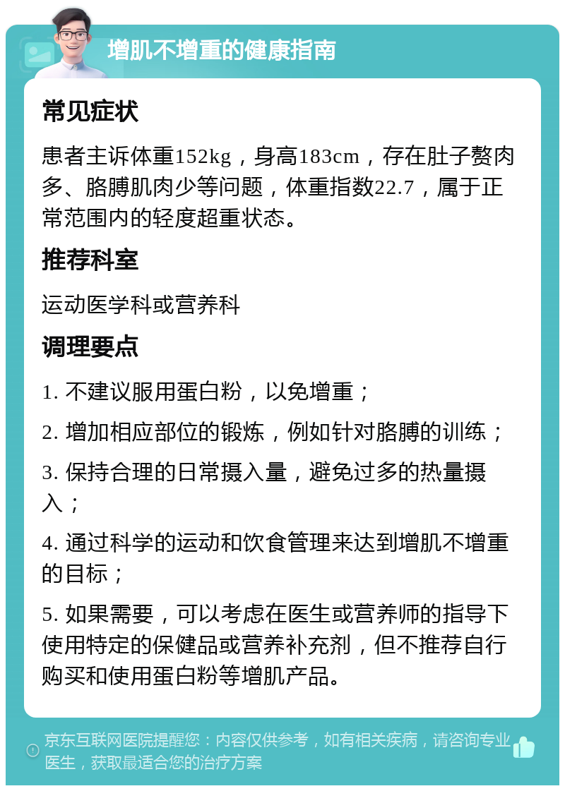 增肌不增重的健康指南 常见症状 患者主诉体重152kg，身高183cm，存在肚子赘肉多、胳膊肌肉少等问题，体重指数22.7，属于正常范围内的轻度超重状态。 推荐科室 运动医学科或营养科 调理要点 1. 不建议服用蛋白粉，以免增重； 2. 增加相应部位的锻炼，例如针对胳膊的训练； 3. 保持合理的日常摄入量，避免过多的热量摄入； 4. 通过科学的运动和饮食管理来达到增肌不增重的目标； 5. 如果需要，可以考虑在医生或营养师的指导下使用特定的保健品或营养补充剂，但不推荐自行购买和使用蛋白粉等增肌产品。