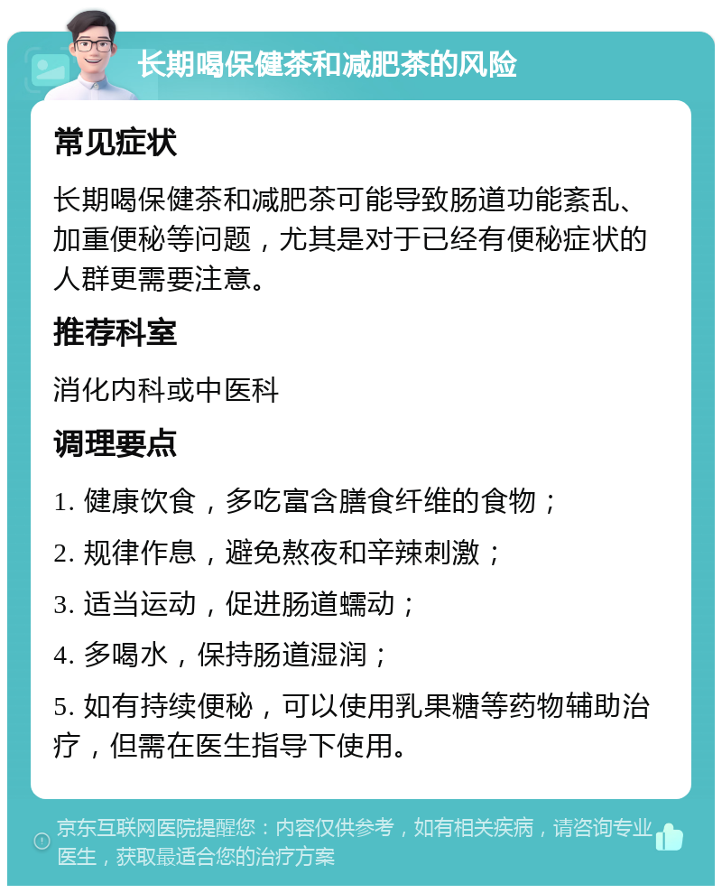 长期喝保健茶和减肥茶的风险 常见症状 长期喝保健茶和减肥茶可能导致肠道功能紊乱、加重便秘等问题，尤其是对于已经有便秘症状的人群更需要注意。 推荐科室 消化内科或中医科 调理要点 1. 健康饮食，多吃富含膳食纤维的食物； 2. 规律作息，避免熬夜和辛辣刺激； 3. 适当运动，促进肠道蠕动； 4. 多喝水，保持肠道湿润； 5. 如有持续便秘，可以使用乳果糖等药物辅助治疗，但需在医生指导下使用。