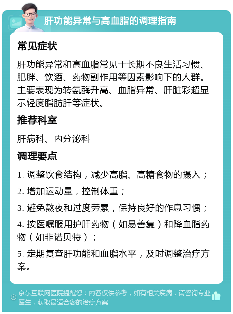 肝功能异常与高血脂的调理指南 常见症状 肝功能异常和高血脂常见于长期不良生活习惯、肥胖、饮酒、药物副作用等因素影响下的人群。主要表现为转氨酶升高、血脂异常、肝脏彩超显示轻度脂肪肝等症状。 推荐科室 肝病科、内分泌科 调理要点 1. 调整饮食结构，减少高脂、高糖食物的摄入； 2. 增加运动量，控制体重； 3. 避免熬夜和过度劳累，保持良好的作息习惯； 4. 按医嘱服用护肝药物（如易善复）和降血脂药物（如非诺贝特）； 5. 定期复查肝功能和血脂水平，及时调整治疗方案。