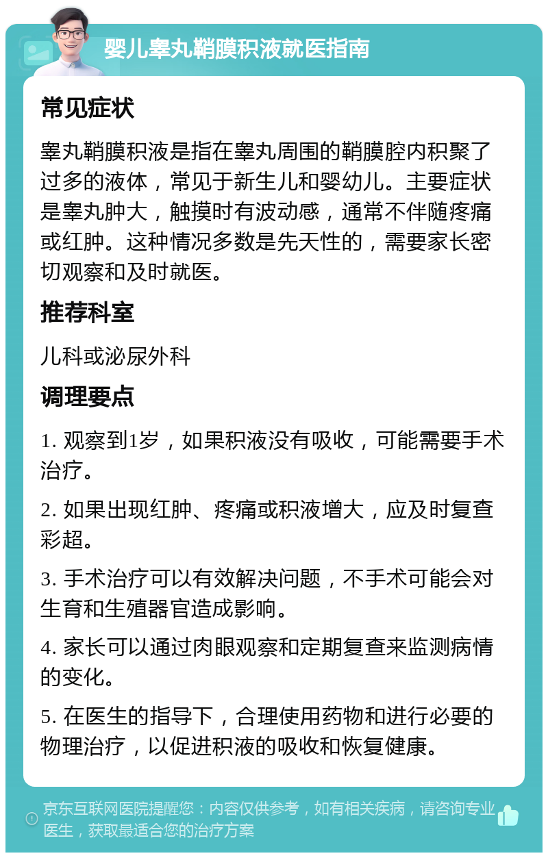 婴儿睾丸鞘膜积液就医指南 常见症状 睾丸鞘膜积液是指在睾丸周围的鞘膜腔内积聚了过多的液体，常见于新生儿和婴幼儿。主要症状是睾丸肿大，触摸时有波动感，通常不伴随疼痛或红肿。这种情况多数是先天性的，需要家长密切观察和及时就医。 推荐科室 儿科或泌尿外科 调理要点 1. 观察到1岁，如果积液没有吸收，可能需要手术治疗。 2. 如果出现红肿、疼痛或积液增大，应及时复查彩超。 3. 手术治疗可以有效解决问题，不手术可能会对生育和生殖器官造成影响。 4. 家长可以通过肉眼观察和定期复查来监测病情的变化。 5. 在医生的指导下，合理使用药物和进行必要的物理治疗，以促进积液的吸收和恢复健康。