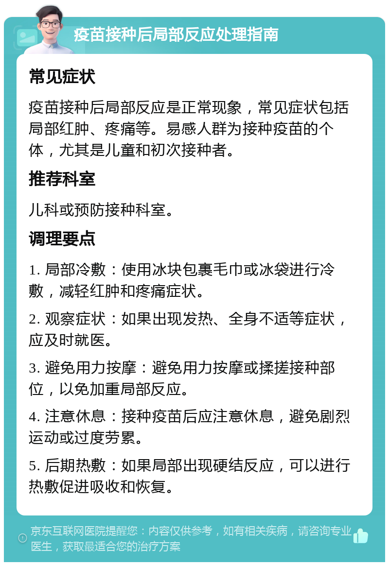 疫苗接种后局部反应处理指南 常见症状 疫苗接种后局部反应是正常现象，常见症状包括局部红肿、疼痛等。易感人群为接种疫苗的个体，尤其是儿童和初次接种者。 推荐科室 儿科或预防接种科室。 调理要点 1. 局部冷敷：使用冰块包裹毛巾或冰袋进行冷敷，减轻红肿和疼痛症状。 2. 观察症状：如果出现发热、全身不适等症状，应及时就医。 3. 避免用力按摩：避免用力按摩或揉搓接种部位，以免加重局部反应。 4. 注意休息：接种疫苗后应注意休息，避免剧烈运动或过度劳累。 5. 后期热敷：如果局部出现硬结反应，可以进行热敷促进吸收和恢复。