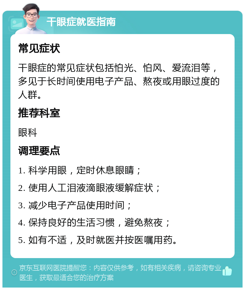 干眼症就医指南 常见症状 干眼症的常见症状包括怕光、怕风、爱流泪等，多见于长时间使用电子产品、熬夜或用眼过度的人群。 推荐科室 眼科 调理要点 1. 科学用眼，定时休息眼睛； 2. 使用人工泪液滴眼液缓解症状； 3. 减少电子产品使用时间； 4. 保持良好的生活习惯，避免熬夜； 5. 如有不适，及时就医并按医嘱用药。