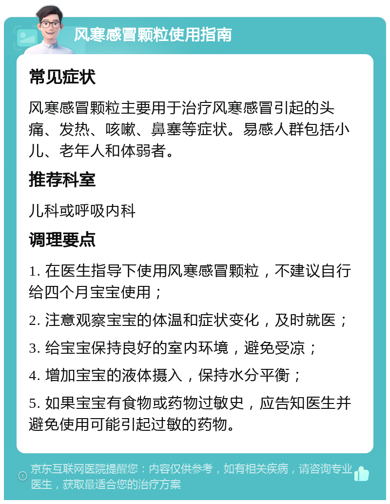 风寒感冒颗粒使用指南 常见症状 风寒感冒颗粒主要用于治疗风寒感冒引起的头痛、发热、咳嗽、鼻塞等症状。易感人群包括小儿、老年人和体弱者。 推荐科室 儿科或呼吸内科 调理要点 1. 在医生指导下使用风寒感冒颗粒，不建议自行给四个月宝宝使用； 2. 注意观察宝宝的体温和症状变化，及时就医； 3. 给宝宝保持良好的室内环境，避免受凉； 4. 增加宝宝的液体摄入，保持水分平衡； 5. 如果宝宝有食物或药物过敏史，应告知医生并避免使用可能引起过敏的药物。