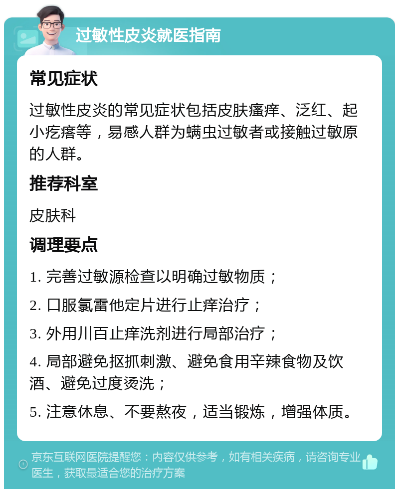 过敏性皮炎就医指南 常见症状 过敏性皮炎的常见症状包括皮肤瘙痒、泛红、起小疙瘩等，易感人群为螨虫过敏者或接触过敏原的人群。 推荐科室 皮肤科 调理要点 1. 完善过敏源检查以明确过敏物质； 2. 口服氯雷他定片进行止痒治疗； 3. 外用川百止痒洗剂进行局部治疗； 4. 局部避免抠抓刺激、避免食用辛辣食物及饮酒、避免过度烫洗； 5. 注意休息、不要熬夜，适当锻炼，增强体质。