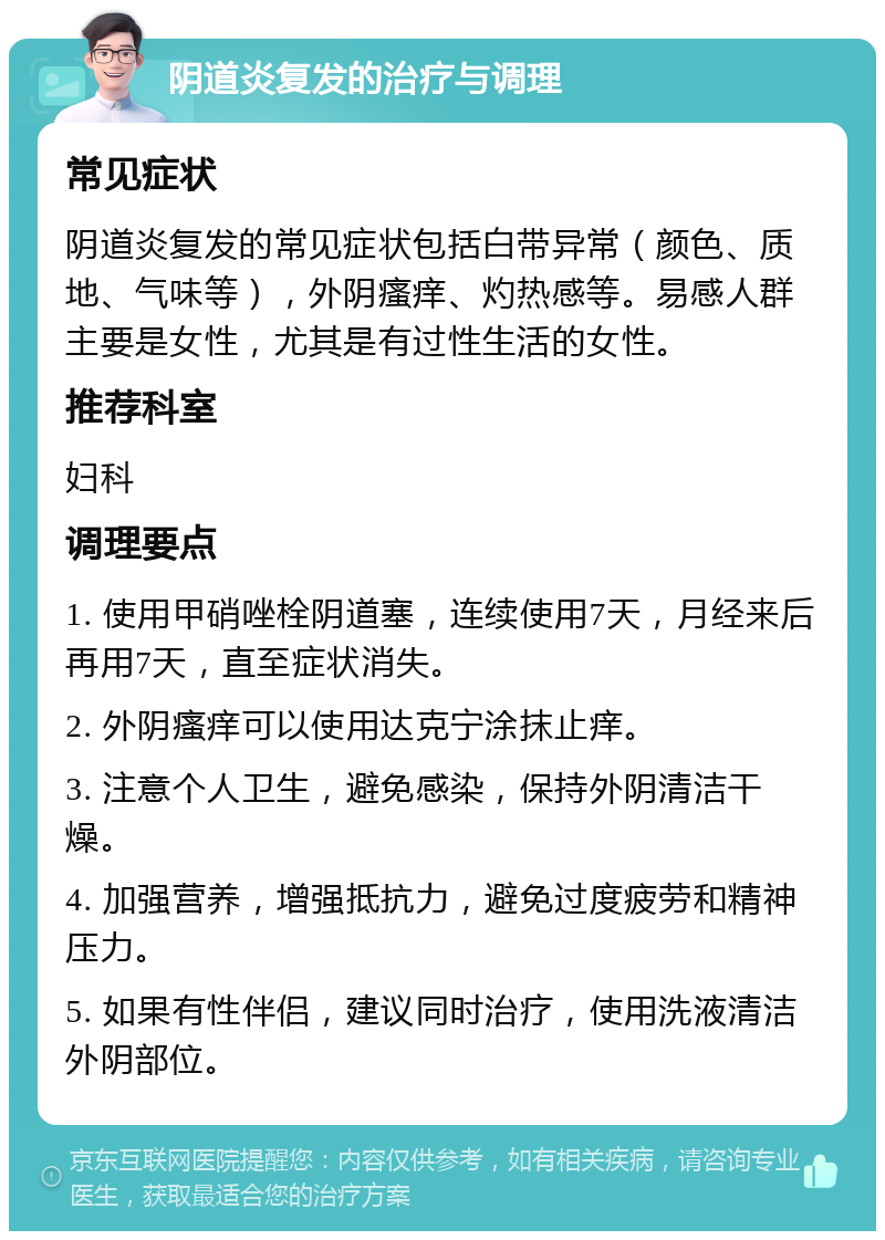 阴道炎复发的治疗与调理 常见症状 阴道炎复发的常见症状包括白带异常（颜色、质地、气味等），外阴瘙痒、灼热感等。易感人群主要是女性，尤其是有过性生活的女性。 推荐科室 妇科 调理要点 1. 使用甲硝唑栓阴道塞，连续使用7天，月经来后再用7天，直至症状消失。 2. 外阴瘙痒可以使用达克宁涂抹止痒。 3. 注意个人卫生，避免感染，保持外阴清洁干燥。 4. 加强营养，增强抵抗力，避免过度疲劳和精神压力。 5. 如果有性伴侣，建议同时治疗，使用洗液清洁外阴部位。