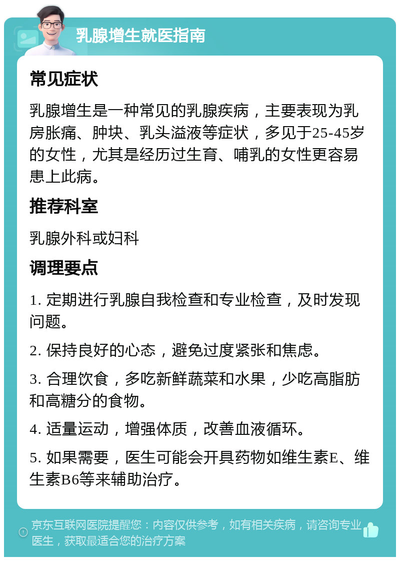 乳腺增生就医指南 常见症状 乳腺增生是一种常见的乳腺疾病，主要表现为乳房胀痛、肿块、乳头溢液等症状，多见于25-45岁的女性，尤其是经历过生育、哺乳的女性更容易患上此病。 推荐科室 乳腺外科或妇科 调理要点 1. 定期进行乳腺自我检查和专业检查，及时发现问题。 2. 保持良好的心态，避免过度紧张和焦虑。 3. 合理饮食，多吃新鲜蔬菜和水果，少吃高脂肪和高糖分的食物。 4. 适量运动，增强体质，改善血液循环。 5. 如果需要，医生可能会开具药物如维生素E、维生素B6等来辅助治疗。