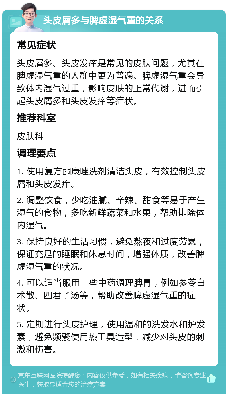 头皮屑多与脾虚湿气重的关系 常见症状 头皮屑多、头皮发痒是常见的皮肤问题，尤其在脾虚湿气重的人群中更为普遍。脾虚湿气重会导致体内湿气过重，影响皮肤的正常代谢，进而引起头皮屑多和头皮发痒等症状。 推荐科室 皮肤科 调理要点 1. 使用复方酮康唑洗剂清洁头皮，有效控制头皮屑和头皮发痒。 2. 调整饮食，少吃油腻、辛辣、甜食等易于产生湿气的食物，多吃新鲜蔬菜和水果，帮助排除体内湿气。 3. 保持良好的生活习惯，避免熬夜和过度劳累，保证充足的睡眠和休息时间，增强体质，改善脾虚湿气重的状况。 4. 可以适当服用一些中药调理脾胃，例如参苓白术散、四君子汤等，帮助改善脾虚湿气重的症状。 5. 定期进行头皮护理，使用温和的洗发水和护发素，避免频繁使用热工具造型，减少对头皮的刺激和伤害。