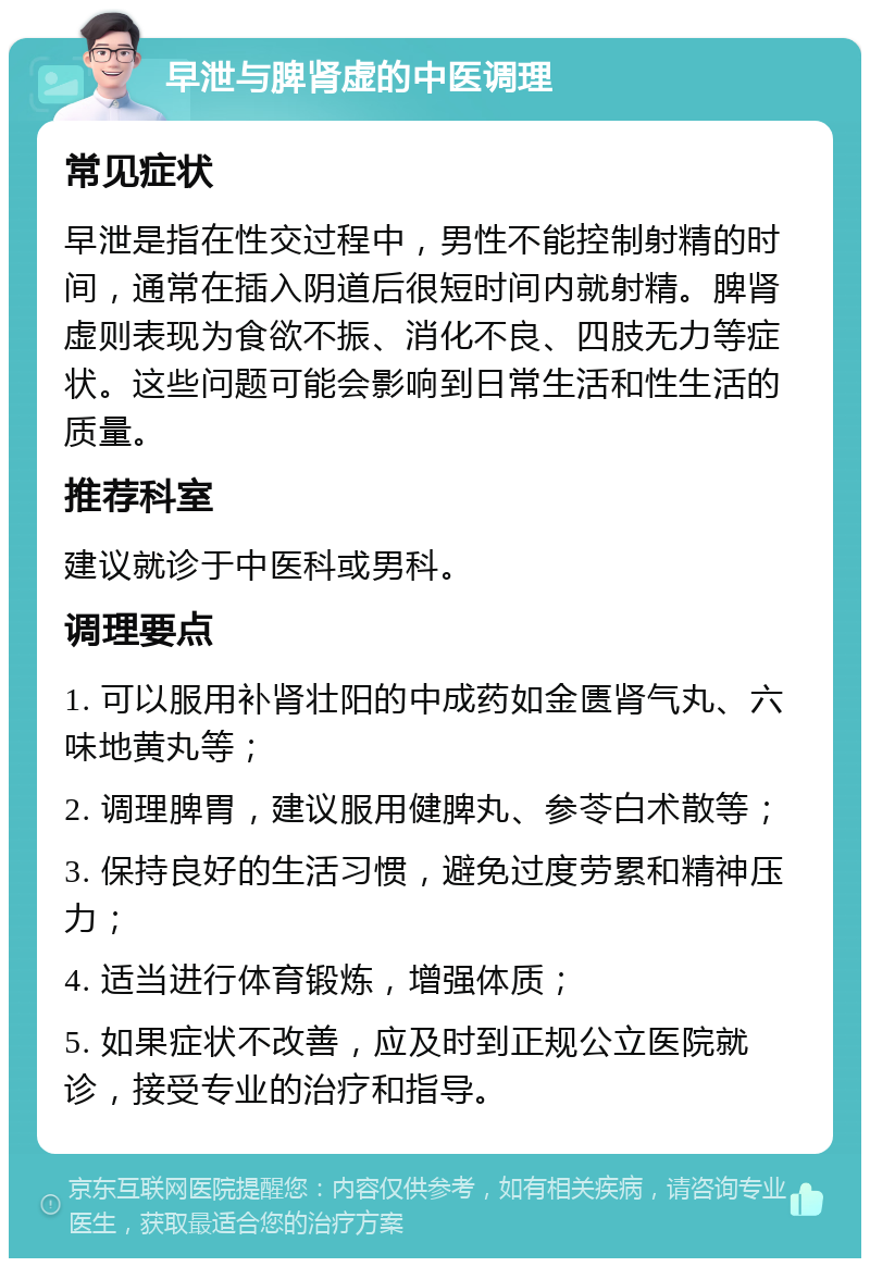 早泄与脾肾虚的中医调理 常见症状 早泄是指在性交过程中，男性不能控制射精的时间，通常在插入阴道后很短时间内就射精。脾肾虚则表现为食欲不振、消化不良、四肢无力等症状。这些问题可能会影响到日常生活和性生活的质量。 推荐科室 建议就诊于中医科或男科。 调理要点 1. 可以服用补肾壮阳的中成药如金匮肾气丸、六味地黄丸等； 2. 调理脾胃，建议服用健脾丸、参苓白术散等； 3. 保持良好的生活习惯，避免过度劳累和精神压力； 4. 适当进行体育锻炼，增强体质； 5. 如果症状不改善，应及时到正规公立医院就诊，接受专业的治疗和指导。