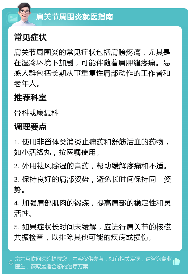 肩关节周围炎就医指南 常见症状 肩关节周围炎的常见症状包括肩膀疼痛，尤其是在湿冷环境下加剧，可能伴随着肩胛缝疼痛。易感人群包括长期从事重复性肩部动作的工作者和老年人。 推荐科室 骨科或康复科 调理要点 1. 使用非甾体类消炎止痛药和舒筋活血的药物，如小活络丸，按医嘱使用。 2. 外用祛风除湿的膏药，帮助缓解疼痛和不适。 3. 保持良好的肩部姿势，避免长时间保持同一姿势。 4. 加强肩部肌肉的锻炼，提高肩部的稳定性和灵活性。 5. 如果症状长时间未缓解，应进行肩关节的核磁共振检查，以排除其他可能的疾病或损伤。