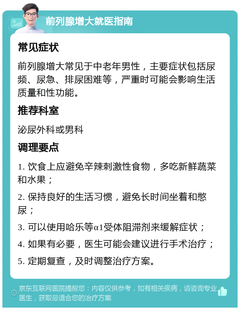 前列腺增大就医指南 常见症状 前列腺增大常见于中老年男性，主要症状包括尿频、尿急、排尿困难等，严重时可能会影响生活质量和性功能。 推荐科室 泌尿外科或男科 调理要点 1. 饮食上应避免辛辣刺激性食物，多吃新鲜蔬菜和水果； 2. 保持良好的生活习惯，避免长时间坐着和憋尿； 3. 可以使用哈乐等α1受体阻滞剂来缓解症状； 4. 如果有必要，医生可能会建议进行手术治疗； 5. 定期复查，及时调整治疗方案。