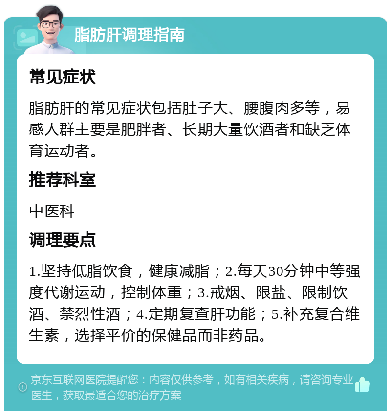 脂肪肝调理指南 常见症状 脂肪肝的常见症状包括肚子大、腰腹肉多等，易感人群主要是肥胖者、长期大量饮酒者和缺乏体育运动者。 推荐科室 中医科 调理要点 1.坚持低脂饮食，健康减脂；2.每天30分钟中等强度代谢运动，控制体重；3.戒烟、限盐、限制饮酒、禁烈性酒；4.定期复查肝功能；5.补充复合维生素，选择平价的保健品而非药品。