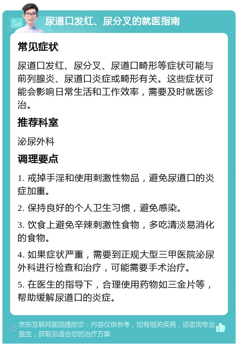 尿道口发红、尿分叉的就医指南 常见症状 尿道口发红、尿分叉、尿道口畸形等症状可能与前列腺炎、尿道口炎症或畸形有关。这些症状可能会影响日常生活和工作效率，需要及时就医诊治。 推荐科室 泌尿外科 调理要点 1. 戒掉手淫和使用刺激性物品，避免尿道口的炎症加重。 2. 保持良好的个人卫生习惯，避免感染。 3. 饮食上避免辛辣刺激性食物，多吃清淡易消化的食物。 4. 如果症状严重，需要到正规大型三甲医院泌尿外科进行检查和治疗，可能需要手术治疗。 5. 在医生的指导下，合理使用药物如三金片等，帮助缓解尿道口的炎症。