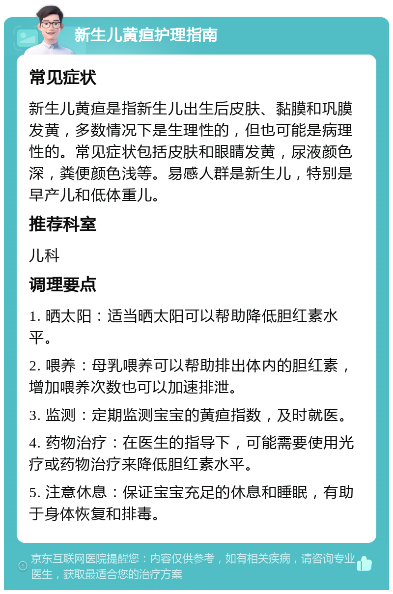 新生儿黄疸护理指南 常见症状 新生儿黄疸是指新生儿出生后皮肤、黏膜和巩膜发黄，多数情况下是生理性的，但也可能是病理性的。常见症状包括皮肤和眼睛发黄，尿液颜色深，粪便颜色浅等。易感人群是新生儿，特别是早产儿和低体重儿。 推荐科室 儿科 调理要点 1. 晒太阳：适当晒太阳可以帮助降低胆红素水平。 2. 喂养：母乳喂养可以帮助排出体内的胆红素，增加喂养次数也可以加速排泄。 3. 监测：定期监测宝宝的黄疸指数，及时就医。 4. 药物治疗：在医生的指导下，可能需要使用光疗或药物治疗来降低胆红素水平。 5. 注意休息：保证宝宝充足的休息和睡眠，有助于身体恢复和排毒。