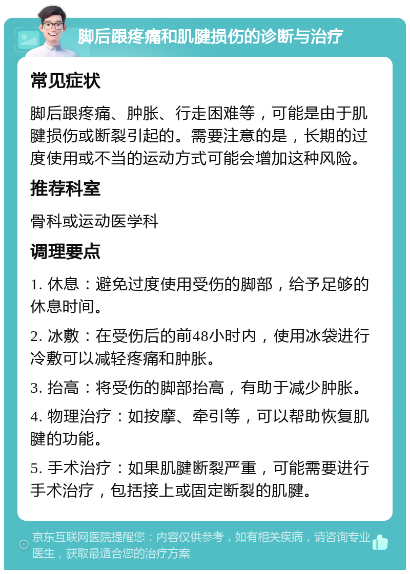 脚后跟疼痛和肌腱损伤的诊断与治疗 常见症状 脚后跟疼痛、肿胀、行走困难等，可能是由于肌腱损伤或断裂引起的。需要注意的是，长期的过度使用或不当的运动方式可能会增加这种风险。 推荐科室 骨科或运动医学科 调理要点 1. 休息：避免过度使用受伤的脚部，给予足够的休息时间。 2. 冰敷：在受伤后的前48小时内，使用冰袋进行冷敷可以减轻疼痛和肿胀。 3. 抬高：将受伤的脚部抬高，有助于减少肿胀。 4. 物理治疗：如按摩、牵引等，可以帮助恢复肌腱的功能。 5. 手术治疗：如果肌腱断裂严重，可能需要进行手术治疗，包括接上或固定断裂的肌腱。