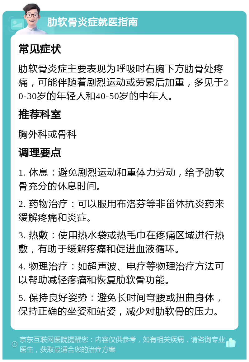 肋软骨炎症就医指南 常见症状 肋软骨炎症主要表现为呼吸时右胸下方肋骨处疼痛，可能伴随着剧烈运动或劳累后加重，多见于20-30岁的年轻人和40-50岁的中年人。 推荐科室 胸外科或骨科 调理要点 1. 休息：避免剧烈运动和重体力劳动，给予肋软骨充分的休息时间。 2. 药物治疗：可以服用布洛芬等非甾体抗炎药来缓解疼痛和炎症。 3. 热敷：使用热水袋或热毛巾在疼痛区域进行热敷，有助于缓解疼痛和促进血液循环。 4. 物理治疗：如超声波、电疗等物理治疗方法可以帮助减轻疼痛和恢复肋软骨功能。 5. 保持良好姿势：避免长时间弯腰或扭曲身体，保持正确的坐姿和站姿，减少对肋软骨的压力。