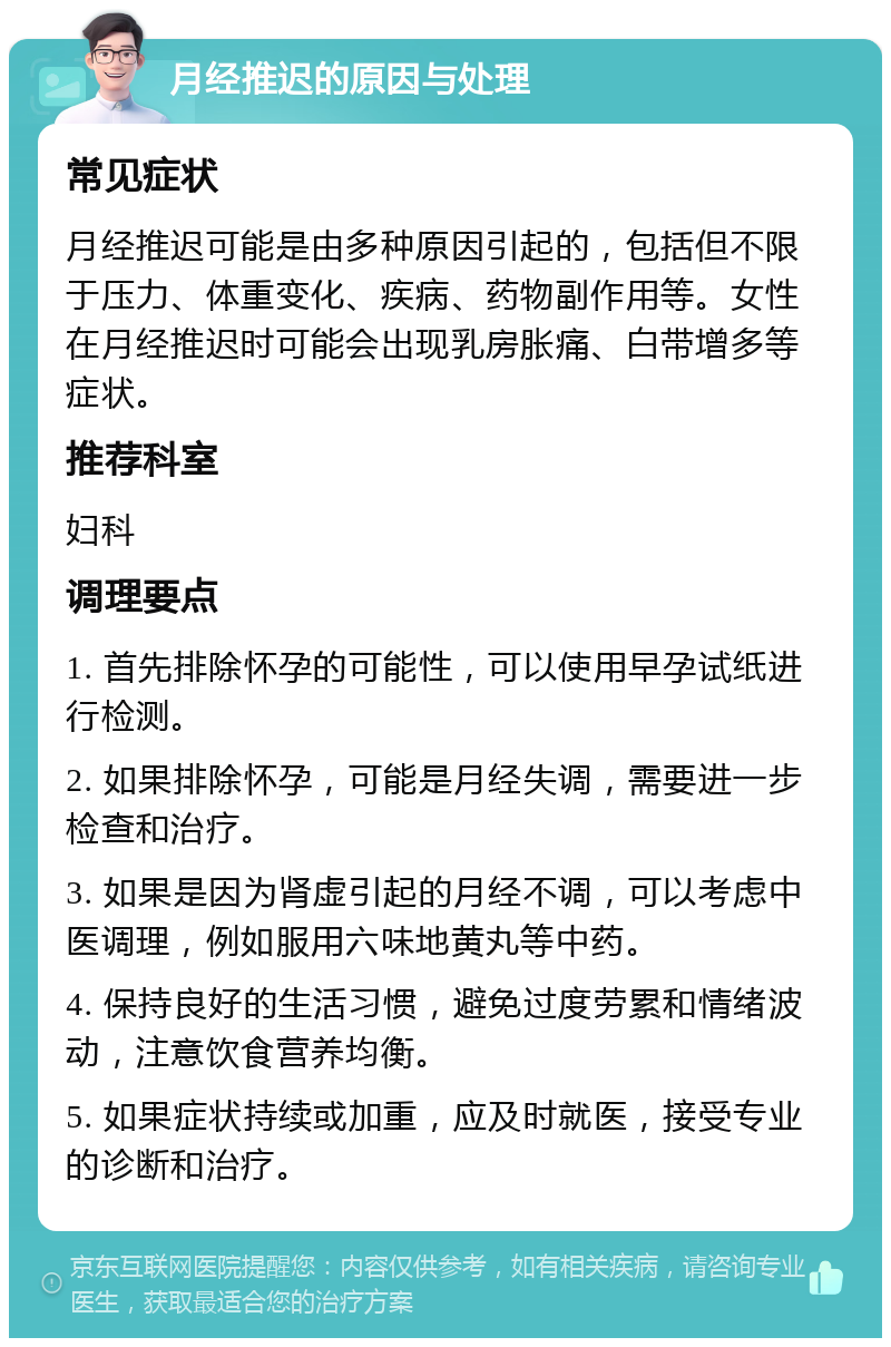 月经推迟的原因与处理 常见症状 月经推迟可能是由多种原因引起的，包括但不限于压力、体重变化、疾病、药物副作用等。女性在月经推迟时可能会出现乳房胀痛、白带增多等症状。 推荐科室 妇科 调理要点 1. 首先排除怀孕的可能性，可以使用早孕试纸进行检测。 2. 如果排除怀孕，可能是月经失调，需要进一步检查和治疗。 3. 如果是因为肾虚引起的月经不调，可以考虑中医调理，例如服用六味地黄丸等中药。 4. 保持良好的生活习惯，避免过度劳累和情绪波动，注意饮食营养均衡。 5. 如果症状持续或加重，应及时就医，接受专业的诊断和治疗。